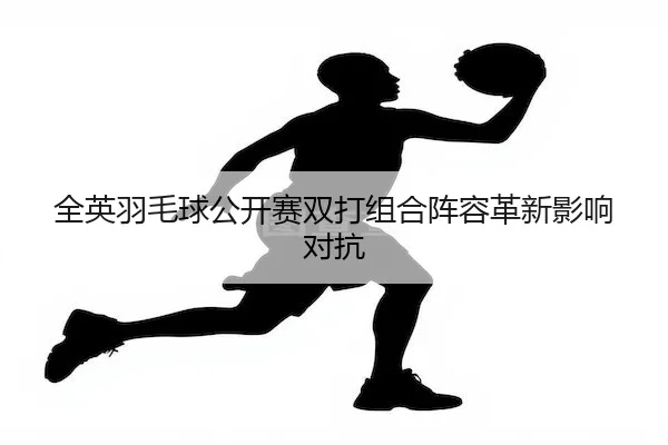 全英羽毛球公开赛双打组合阵容革新影响对抗